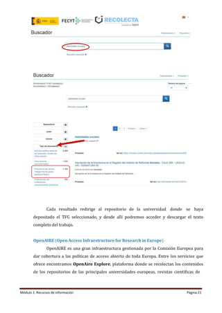 Módulo 1: Recursos de información Página 21
Cada resultado redirige al repositorio de la universidad donde se haya
depositado el TFG seleccionado, y desde allí podremos acceder y descargar el texto
completo del trabajo.
OpenAIRE (Open Access Infraestructure for Research in Europe)
OpenAIRE es una gran infraestructura gestionada por la Comisión Europea para
dar cobertura a las políticas de acceso abierto de toda Europa. Entre los servicios que
ofrece encontramos OpenAire Explore, plataforma donde se recolectan los contenidos
de los repositorios de las principales universidades europeas, revistas científicas de
 