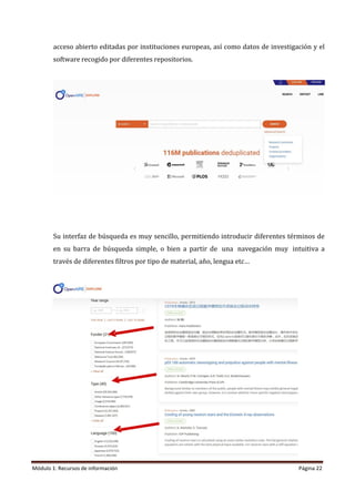 Módulo 1: Recursos de información Página 22
acceso abierto editadas por instituciones europeas, así como datos de investigación y el
software recogido por diferentes repositorios.
Su interfaz de búsqueda es muy sencillo, permitiendo introducir diferentes términos de
en su barra de búsqueda simple, o bien a partir de una navegación muy intuitiva a
través de diferentes filtros por tipo de material, año, lengua etc…
 