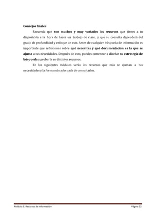 Módulo 1: Recursos de información Página 23
Consejos finales
Recuerda que son muchos y muy variados los recursos que tienes a tu
disposición a la hora de hacer un trabajo de clase, y que su consulta dependerá del
grado de profundidad y enfoque de este. Antes de cualquier búsqueda de información es
importante que reflexiones sobre qué necesitas y qué documentación es la que se
ajusta a tus necesidades. Después de esto, puedes comenzar a diseñar tu estrategia de
búsqueda y probarla en distintos recursos.
En los siguientes módulos verás los recursos que más se ajustan a tus
necesidades y la forma más adecuada de consultarlos.
 