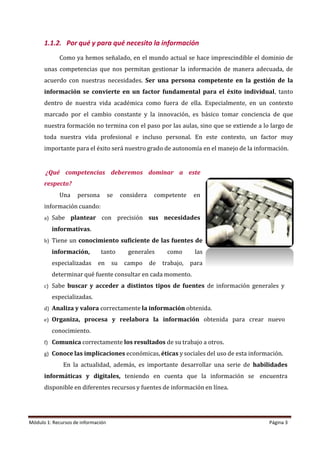 Módulo 1: Recursos de información Página 3
1.1.2. Por qué y para qué necesito la información
Como ya hemos señalado, en el mundo actual se hace imprescindible el dominio de
unas competencias que nos permitan gestionar la información de manera adecuada, de
acuerdo con nuestras necesidades. Ser una persona competente en la gestión de la
información se convierte en un factor fundamental para el éxito individual, tanto
dentro de nuestra vida académica como fuera de ella. Especialmente, en un contexto
marcado por el cambio constante y la innovación, es básico tomar conciencia de que
nuestra formación no termina con el paso por las aulas, sino que se extiende a lo largo de
toda nuestra vida profesional e incluso personal. En este contexto, un factor muy
importante para el éxito será nuestro grado de autonomía en el manejo de la información.
¿Qué competencias deberemos dominar a este
respecto?
Una persona se considera competente en
información cuando:
a) Sabe plantear con precisión sus necesidades
informativas.
b) Tiene un conocimiento suficiente de las fuentes de
información, tanto generales como las
especializadas en su campo de trabajo, para
determinar qué fuente consultar en cada momento.
c) Sabe buscar y acceder a distintos tipos de fuentes de información generales y
especializadas.
d) Analiza y valora correctamente la información obtenida.
e) Organiza, procesa y reelabora la información obtenida para crear nuevo
conocimiento.
f) Comunica correctamente los resultados de su trabajo a otros.
g) Conoce las implicaciones económicas, éticas y sociales del uso de esta información.
En la actualidad, además, es importante desarrollar una serie de habilidades
informáticas y digitales, teniendo en cuenta que la información se encuentra
disponible en diferentes recursos y fuentes de información en línea.
 