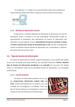 En el siguiente video podéis ver una aproximación a todas estas competencias
transversales que debéis desarrollar a lo largo de vuestra formación universitaria.
1.1.3. Qué tipo de información necesito
El paso previo a cualquier búsqueda de información es determinar qué clase de
información vamos a necesitar y con qué profundidad, exhaustividad y grado de
especialización la precisamos. Esto determinará las fuentes de información más
adecuadas a las que podemos recurrir. Dependiendo del tipo de actividad o trabajo
a realizar manejaremos un tipo de documentación u otra. Por ello, es fundamental
conocer los distintos tipos de fuentes de información, sus características y objetivos,
así como la forma de acceder a ellas.
1.2. Tipos de fuentes de información
Por fuente de información se entiende cualquier documento o, en un sentido más amplio,
recurso que nos pueda servir para satisfacer una necesidad informativa. Existen distintos
tipos de fuentes de información atendiendo a su contenido. En esta parte del módulo
vamos a ir describiendo cuales son las principales fuentes de información y sus principales
características.
1.2.1. Fuentes primarias
Las fuentes de información primarias son las que
nos proporcionan información original sobre un
tema, escritas directamente por sus autores y que son
resultado de la investigación o la reflexión. Entre este
tipo de fuentes destacan las monografías, la prensa, las
revistas, las obras de referencia y la literatura gris.
Módulo 1: Recursos de información Página 4
 