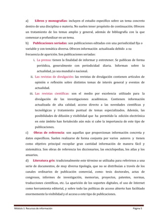 Módulo 1: Recursos de información Página 5
a) Libros y monografías: incluyen el estudio específico sobre un tema concreto
dentro de una disciplina o materia. No suelen tener propósito de continuación. Ofrecen
un tratamiento de los temas amplio y general, además de bibliografía con la que
comenzar a profundizar en un tema.
b) Publicaciones seriadas: son publicaciones editadas con una periodicidad fija o
variable y con temática diversa. Ofrecen información actualizada debido a su
frecuencia de aparición. Son publicaciones seriadas:
i. La prensa: tienen la finalidad de informar y entretener. Se publican de forma
periódica, generalmente con periodicidad diaria. Informan sobre la
actualidad, ya sea mundial o nacional.
ii. Las revistas de divulgación: las revistas de divulgación contienen artículos de
opinión o reflexión sobre distintos temas de interés general y eventos de
actualidad.
iii. Las revistas científicas: son el medio por excelencia utilizado para la
divulgación de las investigaciones académicas. Contienen información
actualizada de alta calidad; acceso directo a las novedades científicas y
tecnológicas y tratamiento puntual de temas especializados. Además, las
posibilidades de difusión y visibilidad que ha permitido la edición electrónica
en este ámbito han fortalecido aún más si cabe la importancia de este tipo de
publicaciones.
c) Obras de referencia: son aquellas que proporcionan información concreta y
datos específicos. Suelen realizarse de forma conjunta por varios autores y tienen
como objetivo principal recopilar gran cantidad información de manera fácil y
sistemática. Son obras de referencia los diccionarios, las enciclopedias, los atlas y los
anuarios.
d) Literatura gris: tradicionalmente este término se utilizaba para referirnos a una
serie de documentos, de muy diversa tipología, que no se distribuían a través de los
canales ordinarios de publicación comercial, como: tesis doctorales, actas de
congresos, informes de investigación, memorias, proyectos, patentes, normas,
traducciones científicas, etc. La aparición de los soportes digitales, el uso de Internet
como herramienta editorial, y sobre todo las políticas de acceso abierto han facilitado
enormemente la visibilidad y el acceso a este tipo de publicaciones.
 