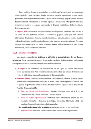 Módulo 1: Recursos de información Página 6
Estas políticas de acceso abierto han permitido que la mayoría de universidades,
tanto españolas como europeas, hayan puesto en marcha repositorios institucionales
que tienen como objetivo difundir este tipo de publicaciones y apoyar nuevos modelos
de comunicación científica en el entorno digital. La creación de estas plataformas está
permitiendo mejorar el acceso e incrementar la difusión y visibilidad de los resultados
de la investigación.
e) Páginas web: Internet se ha convertido en la más potente fuente de información. A
tan solo un clic podemos acceder a numerosas páginas web que nos ofrecen
información de distintos tipos. La facilidad con la que actualmente es posible publicar
en la red multiplica notablemente el número de recursos a nuestro alcance. Pero esta
facilidad se convierte a su vez en un problema ya que podemos encontrar todo tipo de
información, tanto fiable como no fiable.
1.2.2. Fuentes secundarias
Las fuentes secundarias facilitan la difusión y conocimiento de las fuentes
primarias. Entre este tipo de fuentes destacan los catálogos de bibliotecas y las bases de
datos por su facilidad de acceso vía web y su amplia cobertura.
a) Catálogo: es un inventario de documentos de los que se facilita información
sobre su localización. Nos presentan información sobre los fondos de bibliotecas,
redes de bibliotecas o de cualquier centro de documentación.
b) Bases de datos: contienen información de referencia sobre lo que se edita tanto a
nivel nacional como internacional, por lo tanto, este recurso permite conocer todo
lo que se ha publicado sobre un tema. Existen distintos tipos de bases de datos en
función de su contenido:
i. Bases de datos multidisciplinares: abarcan distintas materias y áreas de
conocimiento. Ej.: Dialnet, Proquest Central, Scopus…
ii. Bases de datos especializadas: contienen solo información sobre un área
concreta (derecho, educación, psicología, economía, literatura, etc.). Ej.:
Medline, Aranzadi Instituciones, Eric, Agricola…
En función del tipo de información que contienen, estas a su vez pueden ser:
i. Referenciales: contienen solo la referencia de los documentos publicados.
 