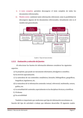 Módulo 1: Recursos de información Página 7
ii. A texto completo: permiten descargarse el texto completo de todos los
documentos referenciados.
iii. Modelo mixto: contienen tanto información referencial, como la posibilidad de
descargarse algunos de los documentos referenciados. Actualmente este es el
modelo más generalizado.
Cuadro 1: Tipos de bases de datos
1.2.3. Evaluación y selección de fuentes
Al seleccionar las fuentes de información debemos considerar los siguientes
aspectos:
a) Su propósito, que puede ser meramente informativo, divulgativo o científico.
b) Su nivel de especialización.
c) La naturaleza de sus contenidos: estadísticos, factuales, bibliográficos, geográficos,
biográficos, legislativos, etc.
d) La naturaleza de la información contenida: textual, referencial, multimedia, sonora,
gráfica, etc.
e) La actualidad del contenido, especialmente en las disciplinas técnicas y científicas.
f) El idioma
g) Su accesibilidad
También es importante que analicemos qué tipo de información necesitamos en
función del tipo de actividad o trabajo que debamos desarrollar. El siguiente cuadro
 