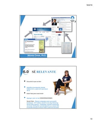 18/4/19
10
6.0 SÉ RELEVANTE
Escucha lo que se dice
Identifica touchpoints (dónde
hablan de tí, y qué es lo que dicen
de ti)
Estar listo para reaccional
Agregar valor en las CONVERSACIONES
Sarah Palin - Obama campaign most successful
fundraiser - $11 million raised in one day following
Sarah Palin speech - Campaign reacted community
via email. Giving the cynical speech as a reason the
to donate money to ensure Palin could not succeed
 