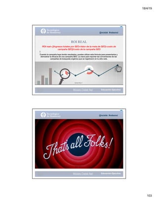 18/4/19
103
@mcielak #redesmoi
ROI REAL
ROI real= [(Ingresos totales por SEO+Valor de la meta de SEO)-costo de
campaña SEO]/costo de la campaña SEO
!
Cuando la campaña haya tenido resultados, puedes utilizar esta fórmula para presentarlos y
demostrar la eficacia de una campaña SEO. La clave para reportar las conversiones de las
campañas de búsqueda orgánica que se registraron en tu sitio web.
Gabriela Mejia T.
123
Moises.Cielak.Net
@mcielak #redesmoi
Gabriela Mejia T.
Moises.Cielak.Net
 