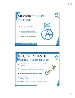 18/4/19
11
7.0 COMBINE ONLINE
Y OFFLINE
Que la gente actúe offline, y
conduzca tráfico online
Maximizar la actividad offline
compartiendo experiencias en el
espacio online
Que las dos , se complementen
8.0 QUE LA GENTE
PUEDA ENCONTRARTE
90% de las personas encuentran contenido online(Source
Google)
Si no estás en la primera SERP, eres un cadáver
Create simple websites con terminos simples
Usar YOUTUBE para fomentar creación de contenido por
parte de la gente
1/3 de la gente no se da cuenta del contenido pagado, asi que
métele billete
 