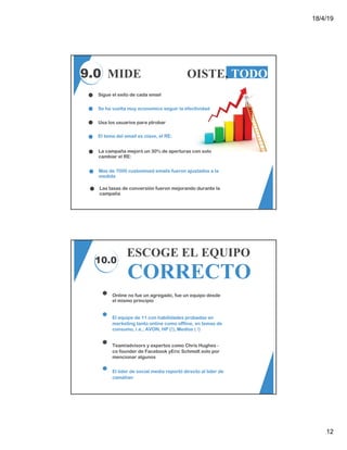 18/4/19
12
9.0 MIDE TODO, OISTE, TODO
Sigue el exito de cada email
Se ha vuelta muy economico seguir la efectividad
Usa los usuarios para ptrobar
El tema del email es clave, el RE:
Mas de 7000 customised emails fueron ajustados a la
medida
La campaña mejoró un 30% de aperturas con solo
cambiar el RE:
Las tasas de conversión fueron mejorando durante la
campaña
10.0
ESCOGE EL EQUIPO
CORRECTO
Online no fue un agregado, fue un equipo desde
el mismo principio
El equipo de 11 con habilidades probadas en
marketing tanto online como offline, en temas de
consumo, i.e., AVON, HP (!), Medios ( !)
Team/advisors y expertos como Chris Hughes -
co founder de Facebook yEric Schmidt solo por
mencionar algunos
El líder de social media reportó directo al lider de
camàñan
 