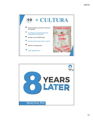 18/4/19
13
10 + CULTURA
Social media fue central no lateral en
la campaña
Un enfoque sumamente ágil en la
campaña para responder
Aceptar que el CAOS existe
No hay espacio para orden y control
Abierto y transparente:
Fijar reglas basicas
 
