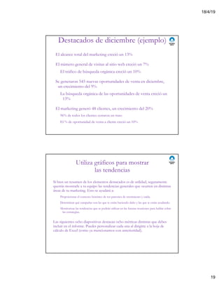 18/4/19
19
Destacados de diciembre (ejemplo)
El alcance total del marketing creció un 13%
El número general de visitas al sitio web creció un 7%
El tráfico de búsqueda orgánica creció un 10%
Se generaron 545 nuevas oportunidades de venta en diciembre,
un crecimiento del 9%
La búsqueda orgánica de las oportunidades de venta creció un
13%
El marketing generó 48 clientes, un crecimiento del 20%
96% de todos los clientes cerraron un trato
El % de oportunidad de venta a cliente creció un 10%
Utiliza gráficos para mostrar
las tendencias
Si bien un resumen de los elementos destacados es de utilidad, seguramente
querrás mostrarle a tu equipo las tendencias generales que ocurren en distintas
áreas de tu marketing. Esto te ayudará a:
Proporcionar el contexto histórico de tus patrones de crecimiento y caída.
Determinar qué campañas son las que te están haciendo daño y las que te están ayudando.
Monitorizar las tendencias que se podrán utilizar en las futuras reuniones para hablar sobre
las estrategias.
Las siguientes ocho diapositivas destacan ocho métricas distintas que debes
incluir en el informe. Puedes personalizar cada una al dirigirte a la hoja de
cálculo de Excel (como ya mencionamos con anterioridad).
 