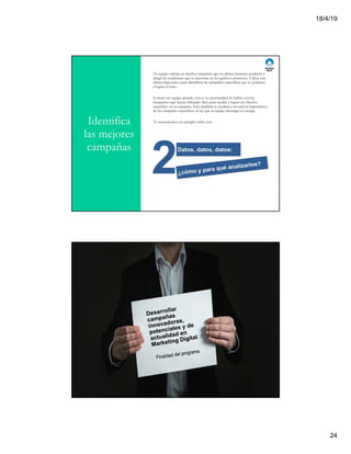 18/4/19
24
Identifica
las mejores
campañas
Tu equipo trabaja en muchas campañas que en última instancia ayudarán a
dirigir las tendencias que se muestran en los gráficos anteriores. Utiliza esta
última diapositiva para identificar las campañas específicas que te ayudaron
a lograr el éxito.
Si tienes un equipo grande, esta es tu oportunidad de hablar con los
integrantes que hayan trabajado duro para ayudar a lograr un objetivo
específico en su campaña. Esto también te ayudará a mostrar la importancia
de las campañas específicas en las que tu equipo descarga su energía.
Te mostraremos un ejemplo sobre esto.
 