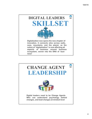 18/4/19
4
DIGITAL LEADERS
SKILLSET
Digitalization now opens the new chapter of
innovation, it connects silos across walls,
seas, mountains, and the planet, as the
notion of “digitalization” is now affecting all
aspects of business around business
ecosystem, woven into the DNA of busi-
ness!
Digital leaders need to be Change Agents
Who can understand psychology behind
changes, and lead changes at mindset level
CHANGE AGENT
LEADERSHIP
 