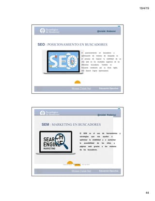 18/4/19
44
@mcielak #redesmoi
Moises.Cielak.Net
SEO : POSICIONAMIENTO EN BUSCADORES
El			 posicionamiento			 en			 buscadores			 u			
optimización			 de			 motores			 de			 búsqueda			 es			
el			 proceso			 de			 mejorar			 la			 visibilidad			 de			 un			
sitio			 web			 en			 los			 resultados			 orgánicos			 de			 los			
diferentes			 buscadores.			 También			 es			
frecuente			 nombrarlo			 por			 su			 título			 inglés,			
SEO			 (Search			 Engine			 Optimization).
Moises.Cielak.Net
@mcielak #redesmoi
SEM : MARKETING EN BUSCADORES
El			 SEM			 es			 el			 uso			 de			 herramientas			 y			
estrategias			 que			 nos			 ayudan			 a			
optimizar			 la			 visibilidad			 y			 a			 aumentar			
la			 accesibilidad			 de			 los			 sitios			 y			
páginas			 web			 gracias			 a			 los			 motores			
de			 los			 buscadores.			
Gabriela Mejia SEO & SEM
16
Gabriela Mejia T.
 