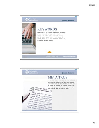 18/4/19
47
@mcielak #redesmoi
KEYWORDS
Palabra			 clave			 es			 un			 conjunto			 de			 palabras			 (o			 una			 palabra			
a			 secas)			 relacionada			 con			 una			 posible			 búsqueda.			 Para			
aclararnos,			 cada			 palabra			 clave			 es			 una			 posible			 búsqueda			
que			 los			 usuarios			 pueden			 hacer			 en			 un			 buscador.			 El			
concepto			 técnico			 que			 se			 usa			 habitualmente			 proviene			 de			
su			 traducción			 al			 inglés:			 "Keyword".
Gabriela Mejia T.
Moises.Cielak.Net
@mcielak #redesmoi
META TAGS
Las			 etiquetas			 meta			 o			 meta			 tags			 se			 usan			 normalmente			
para			 resumir			 el			 contenido			 de			 la			 página			 para			 buscadores			
y			 navegadores			 web.			 Es			 decir,			 describen			 la			 página			 para			
que			 pueda			 ser			 entendida			 por			 diferentes			 servicios			 web.			
También			 hay			 metaetiquetas			 destinadas			 a			 indicar			 a			 los			
robots			 cómo			 se			 desea			 que			 traten			 la			 página.
Gabriela Mejia T.
Moises.Cielak.Net
 