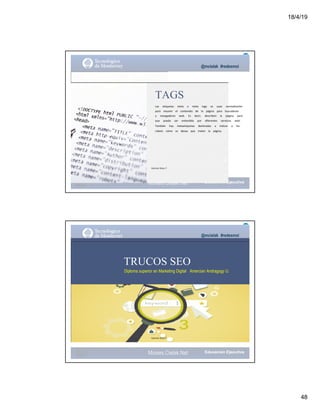 18/4/19
48
@mcielak #redesmoi
TAGS
Las			 etiquetas			 meta			 o			 meta			 tags			 se			 usan			 normalmente			
para			 resumir			 el			 contenido			 de			 la			 página			 para			 buscadores			
y			 navegadores			 web.			 Es			 decir,			 describen			 la			 página			 para			
que			 pueda			 ser			 entendida			 por			 diferentes			 servicios			 web.			
También			 hay			 metaetiquetas			 destinadas			 a			 indicar			 a			 los			
robots			 cómo			 se			 desea			 que			 traten			 la			 página.
Gabriela Mejia T.
Moises.Cielak.Net
@mcielak #redesmoi
TRUCOS SEO
Diploma superior en Marketing Digital Amercian Andragogy U.
Gabriela Mejia T.
Moises.Cielak.Net
 
