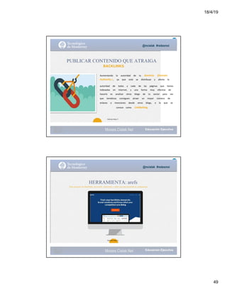 18/4/19
49
@mcielak #redesmoi
Moises.Cielak.Net
PUBLICAR CONTENIDO QUE ATRAIGA
BACKLINKS
26
Aumentando			 la			 autoridad			 de			 tu			 dominio			 (Domain			
Authority ) ,			 ya			 que			 está			 se			 distribuye			 y			 afecta			 la			
autoridad			 de			 todas			 y			 cada			 de			 las			 páginas			 que			 tienes			
indexadas			 en			 Internet,			 y			 una			 forma			 muy			 efectiva			 de			
hacerlo			 es			 analizar			 otros			 blogs			 de			 tu			 sector			 para			 ver			
que			 temáticas			 consiguen			 atraer			 un			 mayor			 número			 de			
enlaces			 o			 menciones			 desde			 otros			 blogs,			 o			 lo			 que			 se			
conoce			 como			 LinkBaiting.
Gabriela Mejia T.
@mcielak #redesmoi
HERRAMIENTA: arefs
Para chequear tus Backlinks, keywords, menciones y saber que esta haciendo tu competencia.
27
Gabriela Mejia T.
Moises.Cielak.Net
 