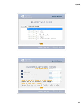 18/4/19
51
@mcielak #redesmoi
EL LONG TAIL Y EL SEO
30
Gabriela Mejia T.
Moises.Cielak.Net
1
2
3
@mcielak #redesmoi
ENCONTRAR KEYWORDS CON UN
LONG TAIL MAS AMPLIO
Busqueda			 Manual
Analizando			 otros			 blogs			 similares			 (Semrush)
Realizando			 busquedas			 por			 tematicas
Opción			 1.			 Qué			 es			 +			 Término			 +			 y			 cómo			 utilizarlo.			
Ejemplo:			 Qué			 es			 una			 newsletter			 y			 cómo			 utilizarla.
Opción			 2.			 Cómo			 crear			 +			 Término			
Ejemplo:			 Cómo			 crear			 una			 canal			 de			 Youtube			 y			 subir			 un			 vídeo
31
Gabriela Mejia T.
Moises.Cielak.Net
 