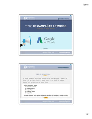 18/4/19
62
@mcielak #redesmoi
TIPOS DE CAMPAÑAS ADWORDS
DIPLOMADO			 EN			 REDES			 SOCIALES
Gabriela Mejia T.
Moises.Cielak.Net
@mcielak #redesmoi
RED DE BUSQUEDA
GOOGLE
Los			 anuncios			 publicados			 en			 esta			 red			 están			 relacionados			 con			 el			 término			 que			 busque			 el			 usuario			 en			 el			
buscador.			 Para			 que			 nuestros			 anuncios			 se			 puedan			 mostrar			 en			 sus			 resultados			 de			 búsqueda,			
deberemos			 definir			 las			 palabras			 claves			 de			 nuestros			 anuncios.
55
Gabriela Mejia T.
Moises.Cielak.Net
 