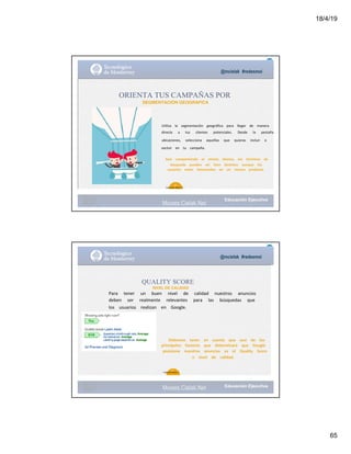 18/4/19
65
@mcielak #redesmoi
ORIENTA TUS CAMPAÑAS POR
SEGMENTACION GEOGRAFICA
Utiliza			 la			 segmentación			 geográfica			 para			 llegar			 de			 manera			
directa			 a			 tus			 clientes			 potenciales.			 Desde			 la			 pestaña			
ubicaciones,			 selecciona			 aquellas			 que			 quieras			 incluir			 o			
excluir			 en			 tu			 campaña.
Aún			 compartiendo			 el			 mismo			 idioma,			 los			 términos			 de			
búsqueda			 pueden			 ser			 bien			 distintos			 aunque			 los			
usuarios			 estén			 interesados			 en			 un			 mismo			 producto.			
60
Gabriela Mejia T.
Moises.Cielak.Net
@mcielak #redesmoi
QUALITY SCORE
NIVEL DE CALIDAD
Para			 tener			 un			 buen			 nivel			 de			 calidad			 nuestros			 anuncios			
deben			 ser			 realmente			 relevantes			 para			 las			 búsquedas			 que			
los			 usuarios			 realizan			 en			 Google.			
Debemos			 tener			 en			 cuenta			 que			 uno			 de			 los			
principales			 factores			 que			 determinará			 que			 Google			
posicione			 nuestros			 anuncios			 es			 el			 Quality			 Score			
o			 nivel			 de			 calidad.			
61
Gabriela Mejia T.
Moises.Cielak.Net
 