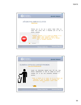 18/4/19
69
@mcielak #redesmoi
AÑADE PALABRAS CLAVES
NEGATIVAS
Términos			 que			 no			 nos			 van			 a			 generar			 ningún			 tráfico			 de			
calidad			 hacia			 nuestra			 web,			 o			 búsquedas			 para			 las			 que			 no			
seremos			 relevantes.
Añadiendo			 --keyword			 o			 en			 el			 panel			 de			 Adwords,			 en			 la			
pestaña			 Palabras			 Clave,			 seleccionar			 Palabras			 clave			
negativas,			 podrás			 excluir			 aquellas			 que			 no			 te			 interesen			
para			 tu			 estrategia			 publicitaria.
68
Gabriela Mejia T.
Moises.Cielak.Net
@mcielak #redesmoi
Moises.Cielak.Net
69
Cuando			 una			 determinada			 keyword			 tiene			 CTR			 muy			 bajos			
afectará			 negativamente			 al			 nivel			 de			 calidad			 de			 nuestras			
campañas			 por			 lo			 que			 será			 conveniente			 eliminarlas			 o			
pausarlas.			
ELIMINA O PAUSA LOS KEYWORDS
CON LOS CTR MAS BAJOS
Siendo			 el			 histórico			 de			 la			 cuenta			 uno			 de			 los			 factores			 que			
determinan			 el			 nivel			 de			 calidad,			 no			 queremos			 que			
determinadas			 palabras			 perjudiquen			 nuestro			 quality			
score
Gabriela Mejia T.
 