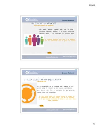 18/4/19
70
@mcielak #redesmoi
HAZ VARIOS ANUNCIOS
POR CADA GRUPO DE ANUNCIO
Con			 textos			 distintos,			 jugando			 algo			 con			 el			 título,			
incluyendo			 diferentes			 llamados			 a			 la			 acción,			 destacando			
diferentes			 ofertas,			 y			 así			 compruebes			 cual			 funciona			 mejor.			
Eso			 sí,			 recuerda			 ajustarlos			 muy			 bien			 a			 las			 palabras			
clave			 que			 has			 seleccionado			 para			 tu			 grupo			 de			 anuncios.
70
Gabriela Mejia T.
Moises.Cielak.Net
@mcielak #redesmoi
Moises.Cielak.Net
71
En			 la			 configuración			 de			 tu			 campaña			 SEM,			 Adwords			 te			 va			 a			
permitir			 elegir			 la			 rotación			 de			 tus			 anuncios			 optimizándolos			
para			 obtener			 más			 clics,			 o			 priorizando			 los			 que			 presentan			
mejores			 ratios			 de			 conversiones.
UTILIZA LA ROTACION EQUITATIVA
DE ANUNCIOS
De			 esta			 forma			 sabrás			 de			 manera			 directa,			 al			 margen			 de			
las			 estimaciones			 que			 hace			 Google,			 cual			 de			 los			 anuncios			
es			 el			 que			 mejores			 resultados			 te			 ofrece			 y			 con			 esos			 datos			
tomar			 decisiones.
Gabriela Mejia T.
 