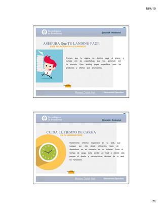 18/4/19
71
@mcielak #redesmoi
Moises.Cielak.Net
Procura			 que			 tu			 página			 de			 destino			 vaya			 al			 grano,			 y			
cumpla			 con			 las			 expectativas			 que			 has			 generado			 con			
tu			 anuncio.			 Crea			 landing			 pages			 específicas			 para			 los			
productos			 y			 ofertas			 que			 anunciamos.
ASEGURA Que TU LANDING PAGE
ESTE RELACIONADA A TU ANUNCIO
72
Gabriela Mejia T.
Moises.Cielak.Net
@mcielak #redesmoi
CUIDA EL TIEMPO DE CARGA
EN TU LANDING PAGE
Implementa			 criterios			 responsive			 en			 tu			 web,			 que			
navegar			 por			 ella			 desde			 diferentes			 tipos			 de			
dispositivos			 no			 se			 convierta			 en			 un			 infierno.			 Cuida			 el			
tiempo			 de			 carga,			 evita			 perder			 un			 lead			 o			 cliente			 sólo			
porque			 el			 diseño			 y			 características			 técnicas			 de			 tu			 web			
no			 funcionen.
73
Gabriela Mejia T.
 