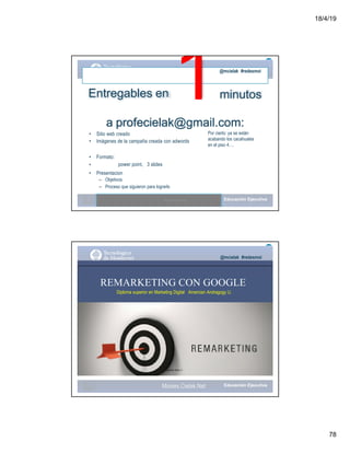 18/4/19
78
Entregables en 1@mcielak #redesmoi
minutos
a profecielak@gmail.com:
• Sitio web creado
• Imágenes de la campaña creada con adwords
• Formato:
• power point, 3 slides
• Presentacion
– Objetivos
– Proceso que siguieron para lograrlo
Moises.Cielak.Net
Por cierto: ya se están
acabando los cacahuates
en el piso 4….
@mcielak #redesmoi
REMARKETING CON GOOGLE
Diploma superior en Marketing Digital Amercian Andragogy U.
Gabriela Mejia T.
Moises.Cielak.Net
 