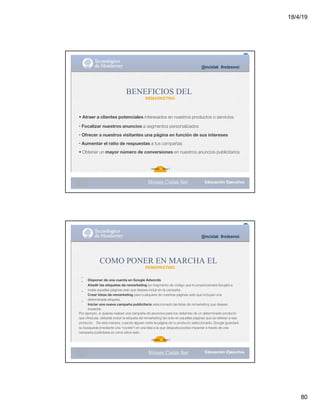 18/4/19
80
@mcielak #redesmoi
BENEFICIOS DEL
REMARKETING
• Atraer a clientes potenciales interesados en nuestros productos o servicios.
• Focalizar nuestros anuncios a segmentos personalizados
• Ofrecer a nuestros visitantes una página en función de sus intereses
• Aumentar el ratio de respuestas a tus campañas
• Obtener un mayor número de conversiones en nuestros anuncios publicitarios
Gabriela 78 Mejia T.
Moises.Cielak.Net
•
•
•
•
@mcielak #redesmoi
COMO PONER EN MARCHA EL
REMARKETING
Disponer de una cuenta en Google Adwords
Añadir las etiquetas de remarketing (un fragmento de código que te proporcionará Google) a
todas aquellas páginas web que desees incluir en la campaña.
Crear listas de remarketing para cualquiera de nuestras páginas web que incluyan una
determinada etiqueta.
Iniciar una nueva campaña publicitaria seleccionado las listas de remarketing que desees
impactar.
Por ejemplo, si quieres realizar una campaña de anuncios para los visitantes de un determinado producto
que ofrezcas, deberás incluir la etiqueta de remarketing tan solo en aquellas páginas que se reﬁeran a ese
producto. De esta manera, cuando alguien visite la página de tu producto seleccionado, Google guardará
su búsqueda (mediante una “cookie”) en una lista a la que después podrás impactar a través de una
campaña publicitaria en otros sitios web.
Gabriela 79 Mejia T.
Moises.Cielak.Net
 