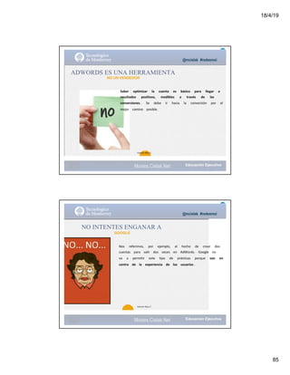 18/4/19
85
@mcielak #redesmoi
ADWORDS ES UNA HERRAMIENTA
NO UN VENDEDOR
Saber			 optimizar			 la			 cuenta			 es			 básico			 para			 llegar			 a			
resultados			 positivos,			 medibles			 a			 través			 de			 las			
conversiones .			 Se			 debe			 ir			 hacia			 la			 conversión			 por			 el			
mejor			 camino			 posible.			
87
Gabriela Mejia T.
Moises.Cielak.Net
@mcielak #redesmoi
NO INTENTES ENGANAR A
GOOGLE
Nos			 referimos,			 por			 ejemplo,			 al			 hecho			 de			 crear			 dos			
cuentas			 para			 salir			 dos			 veces			 en			 AdWords.			 Google			 no			
va			 a			 permitir			 este			 tipo			 de			 prácticas			 porque			 van			 en			
contra			 de			 la			 experiencia			 de			 los			 usuarios .			
88
Gabriela Mejia T.
Moises.Cielak.Net
 