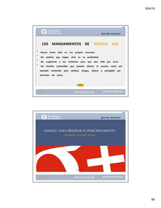 18/4/19
86
•
•
•
•
@mcielak #redesmoi
LOS			 MANDAMIENTOS			 DE			 GOOGLE			 ADS
Nunca			 harás			 click			 en			 tus			 propios			 anuncios			
No			 pedirás			 que			 hagan			 click			 en			 tu			 publicidad			
No			 engañarás			 a			 tus			 visitantes			 para			 que			 den			 click			 por			 error			
No			 tendrás			 contenidos			 que			 puedan			 afectar			 al			 usuario			 como			 por			
ejemplo			 contenido			 para			 adultos,			 drogas,			 tabaco			 o			 protegido			 por			
derechos			 de			 autor.
89
Gabriela Mejia T.
Moises.Cielak.Net
@mcielak #redesmoi
GOOGLE+ PARA MEJORAR TU POSICIONAMIENTO
DIPLOMADO			 EN			 REDES			 SOCIALES
Gabriela Mejia T.
Moises.Cielak.Net
 