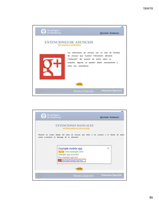 18/4/19
89
@mcielak #redesmoi
EXTENCIONES DE ANUNCIOS
EN GOOGLE ADWORDS
Las			 extensiones			 de			 anuncio			 son			 un			 tipo			 de			 formato			
de			 anuncio			 que			 muestra			 información			 adicional			
("extensión"			 del			 anuncio			 de			 texto)			 sobre			 su			
empresa.			 Algunas			 se			 pueden			 añadir			 manualmente			 y			
otras			 son			 automáticas.
95
Gabriela Mejia T.
Moises.Cielak.Net
@mcielak #redesmoi
EXTENCIONES MANUALES
EXTENCIONES DE APLICACION
Muestre			 un			 enlace			 debajo			 del			 texto			 de			 anuncio			 que			 dirija			 a			 los			 usuarios			 a			 la			 tienda de			 aplica
ciones o comience			 la			 descarga			 de			 la			 aplicación.
96
Gabriela Mejia T.
Moises.Cielak.Net
 