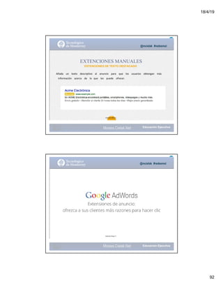 18/4/19
92
@mcielak #redesmoi
EXTENCIONES MANUALES
EXTENCIONES DE TEXTO DESTACADO
Añada			 un			 texto			 descriptivo			 al			 anuncio			 para			 que			 los			 usuarios			 obtengan			 más
información			 acerca			 de			 lo			que			 les			 puede			 ofrecer.
101
Gabriela Mejia T.
Moises.Cielak.Net
@mcielak #redesmoi
102
Gabriela Mejia T.
Moises.Cielak.Net
 