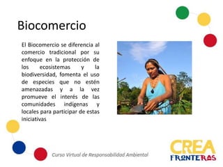 El Biocomercio se diferencia al
comercio tradicional por su
enfoque en la protección de
los ecosistemas y la
biodiversidad, fomenta el uso
de especies que no estén
amenazadas y a la vez
promueve el interés de las
comunidades indígenas y
locales para participar de estas
iniciativas
Biocomercio
 