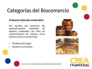 Categorías del Biocomercio
Productos Naturales maderables.
Son aquellos que provienen del
aprovechamiento sostenible de
especies maderables con fines de
comercialización de maderas como
materia prima o transformada.
• Muebles para hogar.
• Bisutería y artesanías.
 