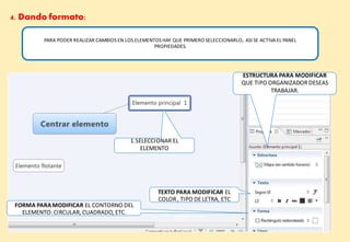 4. Dando formato:
PARA PODER REALIZAR CAMBIOS EN LOS ELEMENTOS HAY QUE PRIMERO SELECCIONARLO, ASI SE ACTIVA EL PANEL
PROPIEDADES.
ESTRUCTURA PARA MODIFICAR
QUE TIPO ORGANIZADORDESEAS
TRABAJAR.
1.SELECCIONAR EL
ELEMENTO
FORMA PARAMODIFICAR EL CONTORNO DEL
ELEMENTO: CIRCULAR, CUADRADO, ETC.
TEXTO PARA MODIFICAR EL
COLOR, TIPO DELETRA, ETC
DE APRENDIZAJE DE CALIDA
MED 2014
 