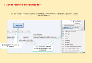 4. Dando formato al organizador
LES DAS TAN SOLO DOBLE CLIC SOBRE EL ELEMENTO Y SE ACTIVA UNA BARRA QUE SOMBREA LO ESCRITO Y PUEDES
ESCRIBIR SOBRE ELLO.
1. SELECCIONAR PRIMERO EL
ELEMENTO 2. DAR CLIC SOBRE FORMA Y
LUEGO SELECCIONAR LA QUE
UNO DESEE.
 