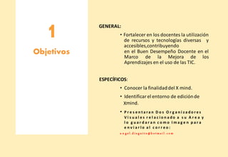 1 GENERAL:
• Fortalecer en los docentes la utilización
de recursos y tecnologías diversas y
accesibles,contribuyendo
Objetivos en el Buen Desempeño Docente en el
Marco de la Mejora de los
Aprendizajes en el uso de las TIC.
ESPECÍFICOS:
• Conocer la finalidaddel X mind.
• Identificar el entorno de ediciónde
Xmind.
• P r e s e n t a r a n D o s O r g a n i z a do r e s
V i s u a l e s r e l a c i o n a do a s u A r e a y
l o g u a r d a r a n c o m o I m a g e n p a r a
e n v i a r l o a l c o r r e o :
a n g e l .d i e g u i t o @ h o t m a i l . c o m
 