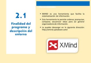 2.1
1. Generalidades
 XMIND es una herramienta que facilita la
sistematización de información.
 Esta herramienta te permite ordenar, jerarquizar,
comparar, secuenciar ideas para así generar
Finalidad del
programa y
descripción del
entorno
organizadoresde información.
 La puedes descargar en la siguiente dirección:
http://xmind.uptodown.com/
 