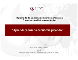 Diplomado de Capacitación para Enseñanza en
         Economía con Metodología Activa




“Aprende y enseña economía jugando”




                  Facultad de Economía
                          de la
     Universidad Peruana de Ciencias Aplicadas (UPC)
                   Facultad de Economía de la UPC
 