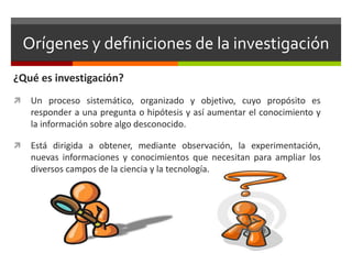 Orígenes y definiciones de la investigación
¿Qué es investigación?
 Un proceso sistemático, organizado y objetivo, cuyo propósito es
responder a una pregunta o hipótesis y así aumentar el conocimiento y
la información sobre algo desconocido.
 Está dirigida a obtener, mediante observación, la experimentación,
nuevas informaciones y conocimientos que necesitan para ampliar los
diversos campos de la ciencia y la tecnología.
 