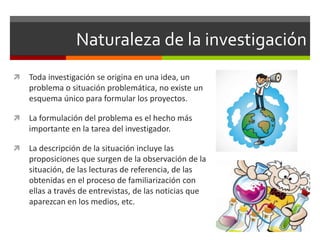 Naturaleza de la investigación
 Toda investigación se origina en una idea, un
problema o situación problemática, no existe un
esquema único para formular los proyectos.
 La formulación del problema es el hecho más
importante en la tarea del investigador.
 La descripción de la situación incluye las
proposiciones que surgen de la observación de la
situación, de las lecturas de referencia, de las
obtenidas en el proceso de familiarización con
ellas a través de entrevistas, de las noticias que
aparezcan en los medios, etc.
 