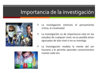 Importancia de la investigación
 La investigación estimula el pensamiento
crítico, la creatividad
 La investigación es de importancia vital en los
estudios de cualquier nivel, no es posible tener
egresados de alto nivel si no se investiga.
 La investigación modela la mente del ser
humano y le permite aprender conocimientos
nuevos cada vez.
 