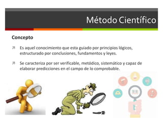 Método Científico
Concepto
 Es aquel conocimiento que esta guiado por principios lógicos,
estructurado por conclusiones, fundamentos y leyes.
 Se caracteriza por ser verificable, metódico, sistemático y capaz de
elaborar predicciones en el campo de lo comprobable.
 