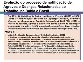 Evolução do processo de notificação de
Agravos e Doenças Relacionadas ao
Trabalho, na Bahia e Brasil
 Em 2010, O Ministério da Saúde publicou a Portaria GM/MS nº2472,
Define as terminologias adotadas em legislação nacional, conforme
disposto no Regulamento Sanitário Internacional 2005 (RSI 2005), a
relação de doenças, agravos e eventos em saúde pública de notificação
compulsória em todo o território nacional e estabelecer fluxo, critérios,
responsabilidades e atribuições aos profissionais e serviços de saúde.
ANEXO III
 Lista de Notificação Compulsória em Unidades Sentinelas - LNCS
1. Acidente com exposição a material biológico relacionado ao trabalho; 2.
Acidente de trabalho com mutilações; 3. Acidente de trabalho em crianças e
adolescentes; 4. Acidente de trabalho fatal; 5. Câncer Relacionado ao Trabalho; 6.
Dermatoses ocupacionais; 7. Distúrbios Ostemusculares Relacionados ao
Trabalho(DORT); 8. Influenza humana; 9. Perda Auditiva Induzida por Ruído -
PAIR relacionada ao trabalho;10. Pneumoconioses relacionadas ao trabalho; 11.
Rotavírus; 12. Toxoplasmose aguda gestacional e congênita; 13. Transtornos Mentais
Relacionados ao Trabalho; e14. Violência doméstica, sexual e/ou auto-provocada
 