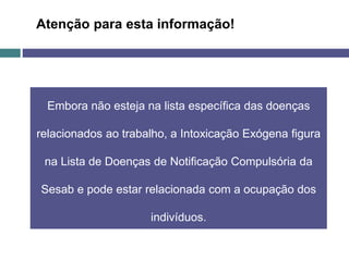 Embora não esteja na lista específica das doenças
relacionados ao trabalho, a Intoxicação Exógena figura
na Lista de Doenças de Notificação Compulsória da
Sesab e pode estar relacionada com a ocupação dos
indivíduos.
Atenção para esta informação!
 