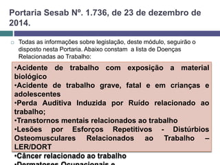 Portaria Sesab Nº. 1.736, de 23 de dezembro de
2014.
 Todas as informações sobre legislação, deste módulo, seguirão o
disposto nesta Portaria. Abaixo constam a lista de Doenças
Relacionadas ao Trabalho:
•Acidente de trabalho com exposição a material
biológico
•Acidente de trabalho grave, fatal e em crianças e
adolescentes
•Perda Auditiva Induzida por Ruído relacionado ao
trabalho;
•Transtornos mentais relacionados ao trabalho
•Lesões por Esforços Repetitivos - Distúrbios
Osteomusculares Relacionados ao Trabalho –
LER/DORT
•Câncer relacionado ao trabalho
 