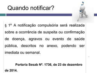 Quando notificar?
§ 1º A notificação compulsória será realizada
sobre a ocorrência de suspeita ou confirmação
de doença, agravos ou evento de saúde
pública, descritos no anexo, podendo ser
imediata ou semanal.
Portaria Sesab Nº. 1736, de 23 de dezembro
de 2014.
.
 