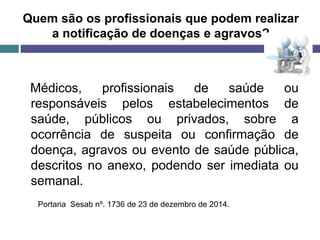Quem são os profissionais que podem realizar
a notificação de doenças e agravos?
Médicos, profissionais de saúde ou
responsáveis pelos estabelecimentos de
saúde, públicos ou privados, sobre a
ocorrência de suspeita ou confirmação de
doença, agravos ou evento de saúde pública,
descritos no anexo, podendo ser imediata ou
semanal.
Portaria Sesab nº. 1736 de 23 de dezembro de 2014.
 