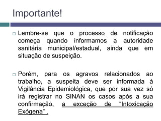 Importante!
 Lembre-se que o processo de notificação
começa quando informamos a autoridade
sanitária municipal/estadual, ainda que em
situação de suspeição.
 Porém, para os agravos relacionados ao
trabalho, a suspeita deve ser informada à
Vigilância Epidemiológica, que por sua vez só
irá registrar no SINAN os casos após a sua
confirmação, a exceção de “Intoxicação
Exógena” .
 