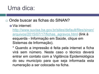 Uma dica:
 Onde buscar as fichas do SINAN?
 Via internet:
http://www.suvisa.ba.gov.br/sites/default/files/sinan/
arquivos/2015/07/17/fichas_agravos.html (link à
esquerda - Informação em Saúde, clique em
Sistemas de Informação).
* Quando a impressão é feita pela internet a ficha
virá sem número. Neste caso o técnico deverá
entrar em contato com a Vigilância Epidemiológica
do seu município para que seja informada esta
numeração a ser colocada na ficha.
 
